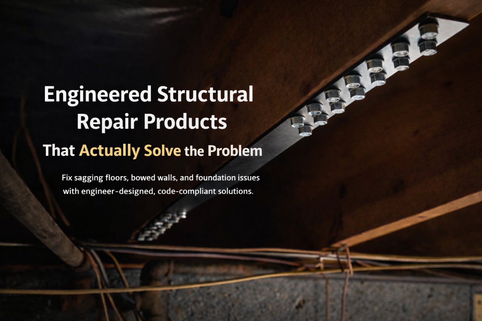Engineered structural repair products that actually solve the problem.  Fix sagging floors, bowed walls and foundation issues with engineer designed, code complaint solutions